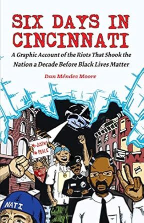 cover 
Six days in Cincinnati : a graphic account of the riots that shook the nation a decade before Black Lives Matter (Microcosm Publishing, 2017) by Dan Méndez Moore (creator).